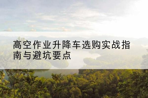 山阳升降车怎么选-高空作业升降车选购实战指南与避坑要点