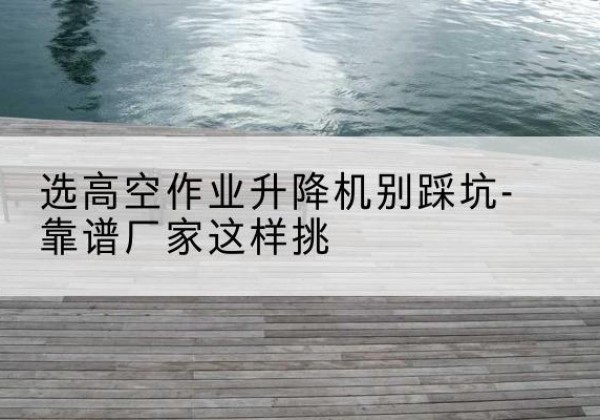 山阳剪叉式升降机厂家-选高空作业升降机别踩坑-靠谱厂家这样挑